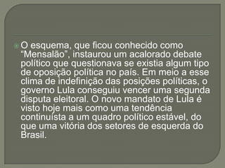 O esquema, que ficou conhecido como
“Mensalão”, instaurou um acalorado debate
político que questionava se existia algum tipo
de oposição política no país. Em meio a esse
clima de indefinição das posições políticas, o
governo Lula conseguiu vencer uma segunda
disputa eleitoral. O novo mandato de Lula é
visto hoje mais como uma tendência
continuísta a um quadro político estável, do
que uma vitória dos setores de esquerda do
Brasil.
 