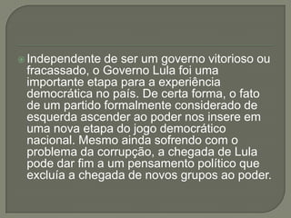  Independente de ser um governo vitorioso ou
 fracassado, o Governo Lula foi uma
 importante etapa para a experiência
 democrática no país. De certa forma, o fato
 de um partido formalmente considerado de
 esquerda ascender ao poder nos insere em
 uma nova etapa do jogo democrático
 nacional. Mesmo ainda sofrendo com o
 problema da corrupção, a chegada de Lula
 pode dar fim a um pensamento político que
 excluía a chegada de novos grupos ao poder.
 