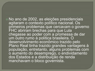 No ano de 2002, as eleições presidenciais
 agitaram o contexto político nacional. Os
 primeiros problemas que cercavam o governo
 FHC abriram brechas para que Lula
 chegasse ao poder com a promessa de dar
 um outro rumo à política brasileira. O
 desenvolvimento econômico trazido pelo
 Plano Real tinha trazido grandes vantagens à
 população, entretanto, alguns problemas com
 o aumento do desemprego, o endividamento
 dos Estados e a distribuição de renda
 manchavam o bloco governista.
 