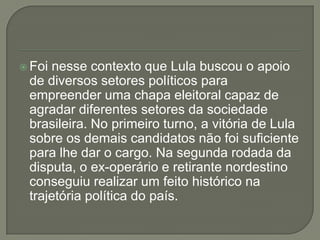  Foinesse contexto que Lula buscou o apoio
 de diversos setores políticos para
 empreender uma chapa eleitoral capaz de
 agradar diferentes setores da sociedade
 brasileira. No primeiro turno, a vitória de Lula
 sobre os demais candidatos não foi suficiente
 para lhe dar o cargo. Na segunda rodada da
 disputa, o ex-operário e retirante nordestino
 conseguiu realizar um feito histórico na
 trajetória política do país.
 