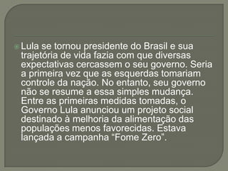  Lula se tornou presidente do Brasil e sua
 trajetória de vida fazia com que diversas
 expectativas cercassem o seu governo. Seria
 a primeira vez que as esquerdas tomariam
 controle da nação. No entanto, seu governo
 não se resume a essa simples mudança.
 Entre as primeiras medidas tomadas, o
 Governo Lula anunciou um projeto social
 destinado à melhoria da alimentação das
 populações menos favorecidas. Estava
 lançada a campanha “Fome Zero”.
 