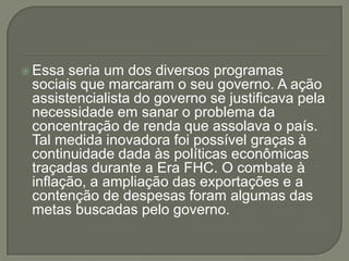 Essa seria um dos diversos programas
 sociais que marcaram o seu governo. A ação
 assistencialista do governo se justificava pela
 necessidade em sanar o problema da
 concentração de renda que assolava o país.
 Tal medida inovadora foi possível graças à
 continuidade dada às políticas econômicas
 traçadas durante a Era FHC. O combate à
 inflação, a ampliação das exportações e a
 contenção de despesas foram algumas das
 metas buscadas pelo governo.
 
