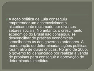 A ação política de Lula conseguiu
 empreender um desenvolvimento
 historicamente reclamado por diversos
 setores sociais. No entanto, o crescimento
 econômico do Brasil não conseguiu se
 desvencilhar de práticas econômicas
 semelhantes às dos governos anteriores. A
 manutenção de determinadas ações políticas
 foram alvo de duras críticas. No ano de 2005,
 o governo foi denunciado por realizar a venda
 de propinas para conseguir a aprovação de
 determinadas medidas.
 
