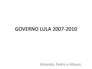 GOVERNO LULA 2007-2010 
Amanda, Pedro e Alisson. 
 