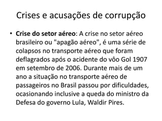 Crises e acusações de corrupção 
• Crise do setor aéreo: A crise no setor aéreo 
brasileiro ou "apagão aéreo", é uma série de 
colapsos no transporte aéreo que foram 
deflagrados após o acidente do vôo Gol 1907 
em setembro de 2006. Durante mais de um 
ano a situação no transporte aéreo de 
passageiros no Brasil passou por dificuldades, 
ocasionando inclusive a queda do ministro da 
Defesa do governo Lula, Waldir Pires. 
 