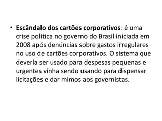 • Escândalo dos cartões corporativos: é uma 
crise política no governo do Brasil iniciada em 
2008 após denúncias sobre gastos irregulares 
no uso de cartões corporativos. O sistema que 
deveria ser usado para despesas pequenas e 
urgentes vinha sendo usando para dispensar 
licitações e dar mimos aos governistas. 
