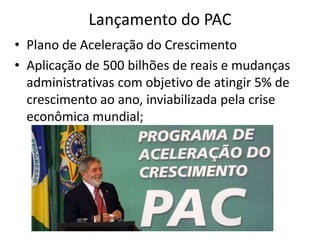 Lançamento do PAC 
• Plano de Aceleração do Crescimento 
• Aplicação de 500 bilhões de reais e mudanças 
administrativas com objetivo de atingir 5% de 
crescimento ao ano, inviabilizada pela crise 
econômica mundial; 
 