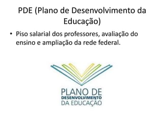 PDE (Plano de Desenvolvimento da 
Educação) 
• Piso salarial dos professores, avaliação do 
ensino e ampliação da rede federal. 
 
