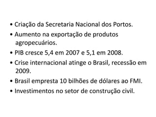 • Criação da Secretaria Nacional dos Portos. 
• Aumento na exportação de produtos 
agropecuários. 
• PIB cresce 5,4 em 2007 e 5,1 em 2008. 
• Crise internacional atinge o Brasil, recessão em 
2009. 
• Brasil empresta 10 bilhões de dólares ao FMI. 
• Investimentos no setor de construção civil. 
 