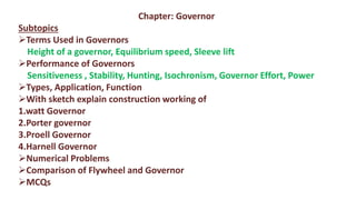 Chapter: Governor
Subtopics
Terms Used in Governors
Height of a governor, Equilibrium speed, Sleeve lift
Performance of Governors
Sensitiveness , Stability, Hunting, Isochronism, Governor Effort, Power
Types, Application, Function
With sketch explain construction working of
1.watt Governor
2.Porter governor
3.Proell Governor
4.Harnell Governor
Numerical Problems
Comparison of Flywheel and Governor
MCQs
 