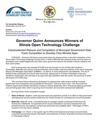 OFFICE OF THE GOVERNOR
PAT QUINN
For Immediate Release
Wednesday, June 26, 2013
Contact
Press Line: (312) 814-3158
Brooke Anderson Brooke.Anderson@illinois.gov
Grant Klinzman Grant.Klinzman@illinois.gov
Governor Quinn Announces Winners of
Illinois Open Technology Challenge
Unprecedented Release and Compilation of Municipal Government Data
Fuels Competition to Develop Civic-Minded Apps
CHICAGO – Governor Pat Quinn announced today the winning entries in the pilot competition of the
Illinois Open Technology Challenge (ILOpenTech). A total of $60,000 was awarded to four winning teams of
developers who created digital tools that utilize open government data for the benefit of Illinois residents and
their communities.
Each winning entry was awarded $15,000 and was focused on one of three pilot locations –
Champaign, Belleville and a group of South Suburban communities under the auspices of the South Suburban
Mayors and Managers Association (SSMMA) – as well as an entry designed for use statewide. The city of
Rockford also participated as a fourth pilot community, playing host to a series of developer meet-ups.
Rockford’s participation will culminate in an open tech app hackathon later this month, the winner(s) of which
will receive a $15,000 prize.
“We commend these enterprising developers for applying their skills toward making municipal
government more transparent and accessible for Illinoisans,” Governor Quinn said. “This first-of-its-kind
initiative clearly demonstrates that Illinois is taking a national leadership role in embracing digital government
and promoting open data, which is spurring more innovation and economic development statewide.”
Winning entries of the competition include:
• State of Illinois: iApplied, a web app that tracks job application activity in an effort to help government
unemployment security workers streamline the review process for unemployment insurance benefits.
• Belleville: Belleville Code, a centralized easy-to-navigate website containing the Revised City
Ordinances of Belleville. An essential tool for anyone interested in economic development and
entrepreneurship, the website’s content was previously only available within 1,000 pages of PDFs
housed on the City Clerk’s website.
• Champaign: C-U There!, a “tour guide” app for iPhone that features local news and event feeds,
comprehensive parking location information and directories of historic landmarks and local businesses
in Champaign-Urbana.
 