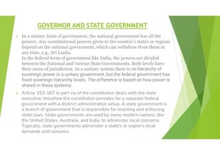 GOVERNOR AND STATE GOVERNMENT
 In a unitary form of government, the national government has all the
powers. Any constitutional powers given to the country’s states or regions
depend on the national government, which can withdraw from them at
any time, e.g., Sri Lanka.
In the federal form of government like India, the powers are divided
between the National and various State Governments. Both levels have
their areas of jurisdiction. In a unitary system there is no hierarchy of
sovereign power in a unitary government, but the federal government has
fixed sovereign hierarchy levels. The difference is based on how power is
shared in these systems.
 Article 153-167 in part six of the constitution deals with the state
executive, therefore the constitution provides for a separate federal
government with a distinct administrative setup. A state government is
a branch of government that is responsible for enacting and enforcing
state laws. State governments are used by some modern nations, like
the United States, Australia, and India, to administer local concerns.
Typically, state governments administer a state's or region's local
demands and concerns.
 