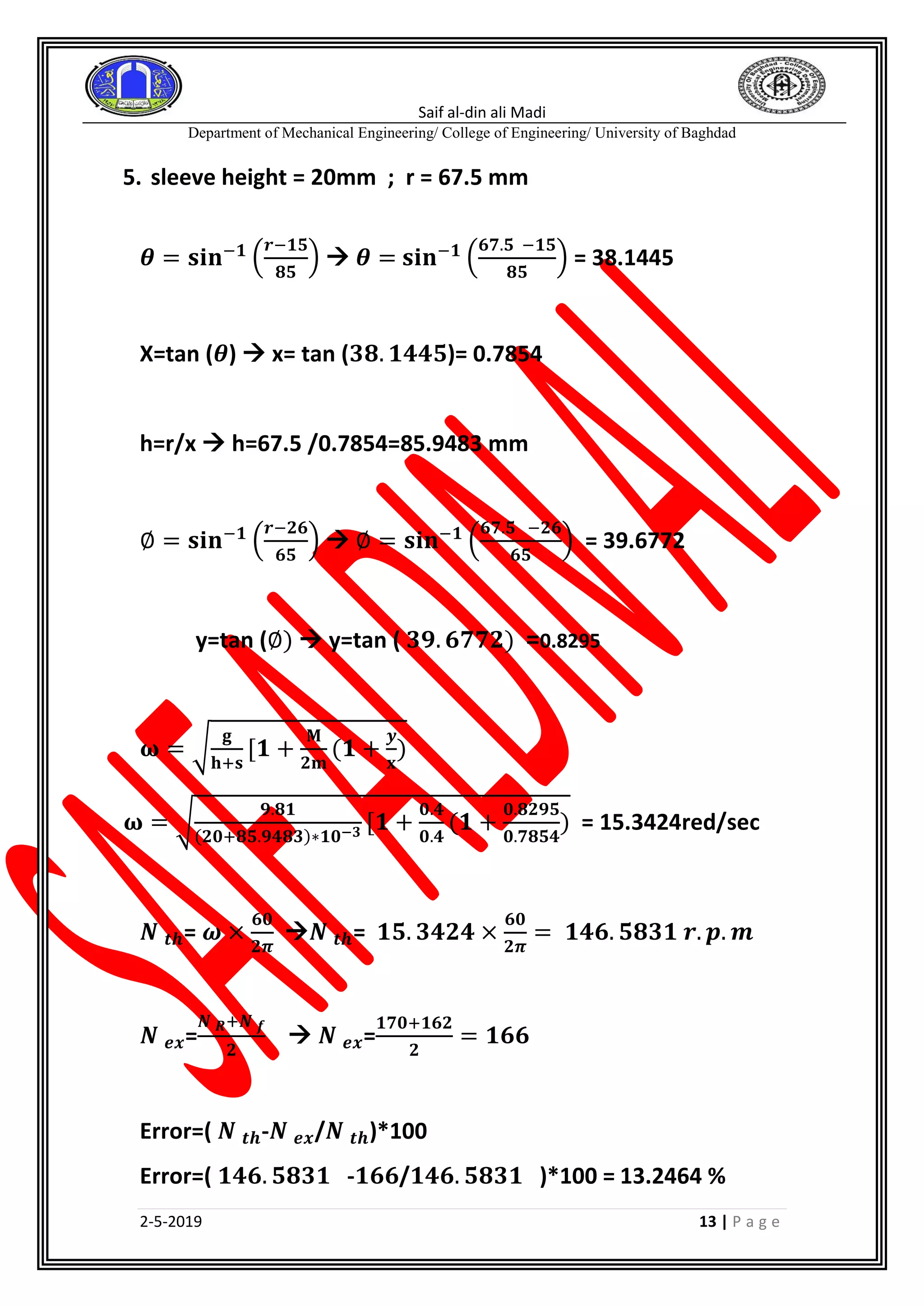 Saif al-din ali Madi
Department of Mechanical Engineering/ College of Engineering/ University of Baghdad
2-5-2019 13 | P a g e
5. sleeve height = 20mm ; r = 67.5 mm
𝜽 = 𝐬𝐢𝐧−𝟏
(
𝒓−𝟏𝟓
𝟖𝟓
)  𝜽 = 𝐬𝐢𝐧−𝟏
(
𝟔𝟕.𝟓 −𝟏𝟓
𝟖𝟓
) = 38.1445
X=tan (𝜽)  x= tan (𝟑𝟖. 𝟏𝟒𝟒𝟓)= 0.7854
h=r/x  h=67.5 /0.7854=85.9483 mm
∅ = 𝐬𝐢𝐧−𝟏
(
𝒓−𝟐𝟔
𝟔𝟓
)  ∅ = 𝐬𝐢𝐧−𝟏
(
𝟔𝟕.𝟓 −𝟐𝟔
𝟔𝟓
) = 39.6772
y=tan (∅)  y=tan ( 𝟑𝟗. 𝟔𝟕𝟕𝟐) =0.8295
𝛚 = √
𝐠
𝐡+𝐬
[𝟏 +
𝐌
𝟐𝐦
(𝟏 +
𝒚
𝐱
)
𝛚 = √
𝟗.𝟖𝟏
(𝟐𝟎+𝟖𝟓.𝟗𝟒𝟖𝟑)∗𝟏𝟎−𝟑 [𝟏 +
𝟎.𝟒
𝟎.𝟒
(𝟏 +
𝟎.𝟖𝟐𝟗𝟓
𝟎.𝟕𝟖𝟓𝟒
) = 15.3424red/sec
𝑵 𝒕𝒉= 𝝎 ×
𝟔𝟎
𝟐𝝅
𝑵 𝒕𝒉= 𝟏𝟓. 𝟑𝟒𝟐𝟒 ×
𝟔𝟎
𝟐𝝅
= 𝟏𝟒𝟔. 𝟓𝟖𝟑𝟏 𝒓. 𝒑. 𝒎
𝑵 𝒆𝒙=
𝑵 𝑹+𝑵 𝒇
𝟐
 𝑵 𝒆𝒙=
𝟏𝟕𝟎+𝟏𝟔𝟐
𝟐
= 𝟏𝟔𝟔
Error=( 𝑵 𝒕𝒉-𝑵 𝒆𝒙/𝑵 𝒕𝒉)*100
Error=( 𝟏𝟒𝟔. 𝟓𝟖𝟑𝟏 -𝟏𝟔𝟔/𝟏𝟒𝟔. 𝟓𝟖𝟑𝟏 )*100 = 13.2464 %
 