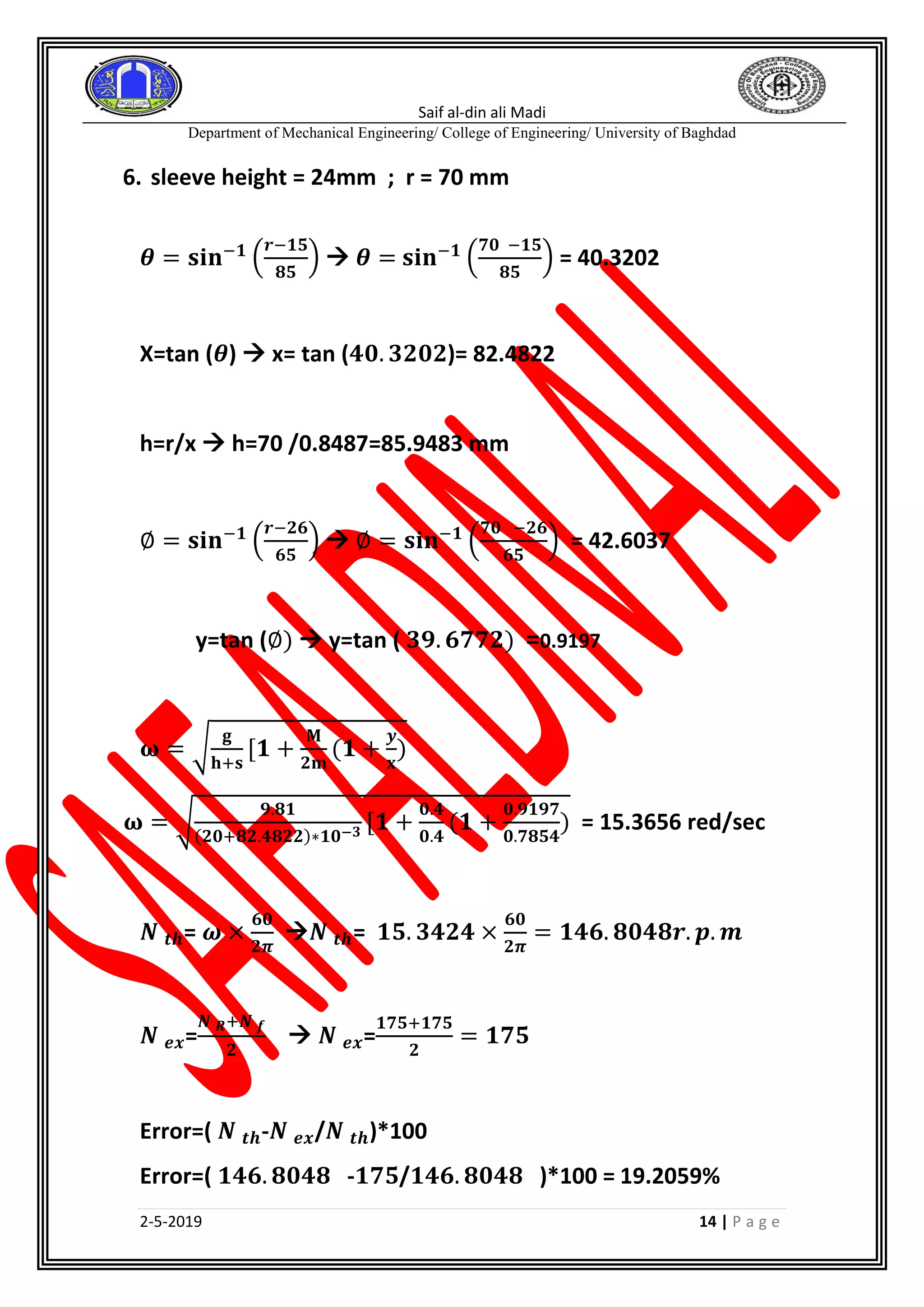 Saif al-din ali Madi
Department of Mechanical Engineering/ College of Engineering/ University of Baghdad
2-5-2019 14 | P a g e
6. sleeve height = 24mm ; r = 70 mm
𝜽 = 𝐬𝐢𝐧−𝟏
(
𝒓−𝟏𝟓
𝟖𝟓
)  𝜽 = 𝐬𝐢𝐧−𝟏
(
𝟕𝟎 −𝟏𝟓
𝟖𝟓
) = 40.3202
X=tan (𝜽)  x= tan (𝟒𝟎. 𝟑𝟐𝟎𝟐)= 82.4822
h=r/x  h=70 /0.8487=85.9483 mm
∅ = 𝐬𝐢𝐧−𝟏
(
𝒓−𝟐𝟔
𝟔𝟓
)  ∅ = 𝐬𝐢𝐧−𝟏
(
𝟕𝟎 −𝟐𝟔
𝟔𝟓
) = 42.6037
y=tan (∅)  y=tan ( 𝟑𝟗. 𝟔𝟕𝟕𝟐) =0.9197
𝛚 = √
𝐠
𝐡+𝐬
[𝟏 +
𝐌
𝟐𝐦
(𝟏 +
𝒚
𝐱
)
𝛚 = √
𝟗.𝟖𝟏
(𝟐𝟎+𝟖𝟐.𝟒𝟖𝟐𝟐)∗𝟏𝟎−𝟑 [𝟏 +
𝟎.𝟒
𝟎.𝟒
(𝟏 +
𝟎.𝟗𝟏𝟗𝟕
𝟎.𝟕𝟖𝟓𝟒
) = 15.3656 red/sec
𝑵 𝒕𝒉= 𝝎 ×
𝟔𝟎
𝟐𝝅
𝑵 𝒕𝒉= 𝟏𝟓. 𝟑𝟒𝟐𝟒 ×
𝟔𝟎
𝟐𝝅
= 𝟏𝟒𝟔. 𝟖𝟎𝟒𝟖𝒓. 𝒑. 𝒎
𝑵 𝒆𝒙=
𝑵 𝑹+𝑵 𝒇
𝟐
 𝑵 𝒆𝒙=
𝟏𝟕𝟓+𝟏𝟕𝟓
𝟐
= 𝟏𝟕𝟓
Error=( 𝑵 𝒕𝒉-𝑵 𝒆𝒙/𝑵 𝒕𝒉)*100
Error=( 𝟏𝟒𝟔. 𝟖𝟎𝟒𝟖 -𝟏𝟕𝟓/𝟏𝟒𝟔. 𝟖𝟎𝟒𝟖 )*100 = 19.2059%
 