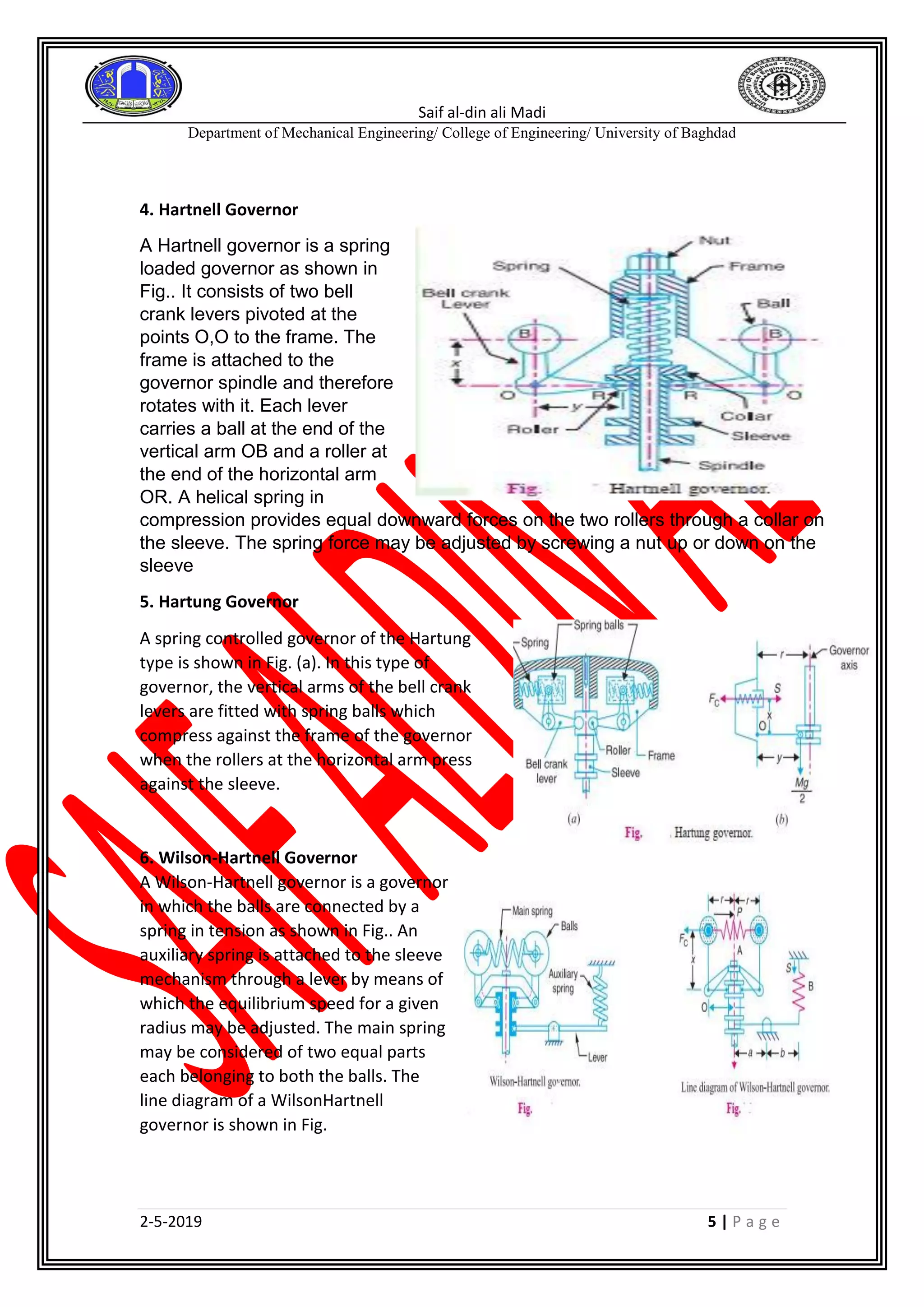 Saif al-din ali Madi
Department of Mechanical Engineering/ College of Engineering/ University of Baghdad
2-5-2019 5 | P a g e
4. Hartnell Governor
A Hartnell governor is a spring
loaded governor as shown in
Fig.. It consists of two bell
crank levers pivoted at the
points O,O to the frame. The
frame is attached to the
governor spindle and therefore
rotates with it. Each lever
carries a ball at the end of the
vertical arm OB and a roller at
the end of the horizontal arm
OR. A helical spring in
compression provides equal downward forces on the two rollers through a collar on
the sleeve. The spring force may be adjusted by screwing a nut up or down on the
sleeve
5. Hartung Governor
A spring controlled governor of the Hartung
type is shown in Fig. (a). In this type of
governor, the vertical arms of the bell crank
levers are fitted with spring balls which
compress against the frame of the governor
when the rollers at the horizontal arm press
against the sleeve.
6. Wilson-Hartnell Governor
A Wilson-Hartnell governor is a governor
in which the balls are connected by a
spring in tension as shown in Fig.. An
auxiliary spring is attached to the sleeve
mechanism through a lever by means of
which the equilibrium speed for a given
radius may be adjusted. The main spring
may be considered of two equal parts
each belonging to both the balls. The
line diagram of a WilsonHartnell
governor is shown in Fig.
 