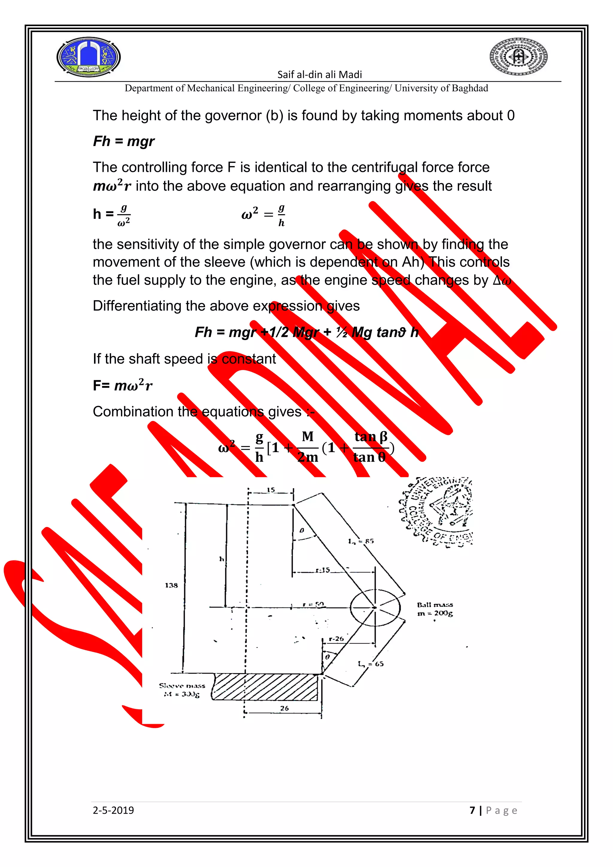 Saif al-din ali Madi
Department of Mechanical Engineering/ College of Engineering/ University of Baghdad
2-5-2019 7 | P a g e
The height of the governor (b) is found by taking moments about 0
Fh = mgr
The controlling force F is identical to the centrifugal force force
m𝝎 𝟐
𝒓 into the above equation and rearranging gives the result
h =
𝒈
𝝎 𝟐
𝝎 𝟐
=
𝒈
𝒉
the sensitivity of the simple governor can be shown by finding the
movement of the sleeve (which is dependent on Ah) This controls
the fuel supply to the engine, as the engine speed changes by ∆𝜔
Differentiating the above expression gives
Fh = mgr +1/2 Mgr + ½ Mg tanθ h
If the shaft speed is constant
F= m𝝎 𝟐
𝒓
Combination the equations gives :-
𝛚 𝟐
=
𝐠
𝐡
[𝟏 +
𝐌
𝟐𝐦
(𝟏 +
𝐭𝐚𝐧 𝛃
𝐭𝐚𝐧 𝛉
)
 