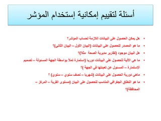 •‫المؤشر؟‬ ‫لحساب‬ ‫الالزمة‬ ‫البيانات‬ ‫على‬ ‫الحصول‬ ‫يمكن‬ ‫هل‬
•‫البيانات‬ ‫علي‬ ‫للحصول‬ ‫المصدر‬ ‫هو‬ ‫ما‬(‫األول‬ ‫البيان‬–‫الثاني‬ ‫البيان‬)‫؟‬
•‫موجود‬ ‫البيان‬ ‫هل‬(‫مثال‬ ‫الصحة‬ ‫مديرية‬ ‫تقارير‬)‫؟‬
•‫دوريا‬ ‫البيانات‬ ‫على‬ ‫للحصول‬ ‫األلية‬ ‫هي‬ ‫ما‬(‫المسئولة‬ ‫الجهة‬ ‫بواسطة‬ ‫تمأل‬ ‫إستمارة‬–‫ت‬‫صميم‬
‫اإلستمارة‬–‫الجهة‬ ‫في‬ ‫تعبئتها‬ ‫عن‬ ‫المسئول‬)‫؟‬
•‫البيانات‬ ‫على‬ ‫الحصول‬ ‫دورية‬ ‫ماهي‬(‫شهريا‬–‫سنوي‬ ‫نصف‬–‫سنوي‬)‫؟‬
•‫البيان‬ ‫على‬ ‫للحصول‬ ‫المناسب‬ ‫الجغرافي‬ ‫النطاق‬ ‫هو‬ ‫ما‬(‫القرية‬ ‫مستوى‬–‫المركز‬–
‫المحافظة‬)‫؟‬
‫المؤشر‬ ‫إستخدام‬ ‫إمكانية‬ ‫لتقييم‬ ‫أسئلة‬
 