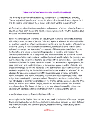 THROUGH THE LOOKING GLASS – HOUSE OF MIRRORS
This morning this question was raised by supporters of Stand for Mauna ā Wakea,
“Please help with Kapu aloha of course, list all the infractions of Governor Ige so far. I
find it's good to keep track of these things and I don't want to miss anything.”
My frustrations, dissatisfaction, complaints and concerns of actions taken by Governor
David Y. Ige have been shared and have been widely broadcast. Yet, this question gave
me pause and shook my inner core.
Before responding I wish to share a bit about myself. Genshiro Kawamoto, Japanese
billionaire, former resident of Kahala, Oahu was a person who was widely criticized by
his neighbors, residents of surrounding communities and was the subject of lawsuits by
the City & County of Honolulu for his eccentricity, controversial style and use of his
high-end properties. Mr. Kawamoto's conversion of his mansions in Kahala to house
the homeless and failure to maintain his properties in the style and image of the
community became the ire of the people and eventually led to his exile from Hawaii.
Mr. Kawamoto's journey from Japan and his sharing of wealth to help the homeless was
overshadowed by criticism and calls to be extracted from communities. I shared with
the Counsel General for Japan, Honolulu, Hawaii, “Mr. Kawamoto is a good person, he
has a good heart and good intentions. In the press of business and to efficiently and
effectively manage his time he has relied to his detriment on advice of his advisers and
has taken responsibility for the inefficient and ineffective work of his advisers.” As an
advocate for openness in government Mr. Kawamoto was a principle behind the
Honolulu Weekly. The Honolulu Weekly, an alternative newsweekly provided a fresh
insight into Hawaii politics, business and art. Through its publisher, Laurie Carlson, I
was introduced to the International Society for Krishna Consciousness, 51 Coelho Way,
Honolulu, Hawaii. I visited the Temple, worshiped with the followers and dined on
several occasions. Mr. Kawamoto is a good person, missunderstood by reliance on
advisors with agendas and missions that were not in keeping with the person.
In similar circumstances, Governor Ige is no different.
My thought for the day is to learn from the past, seek positive and affirmative changes,
develop innovative, knowledge-based solutions, establish a pathway for open dialogue
and communications, find common ground, meet collectively and mutually for the
benefit of all.
ALOHA . . .
 