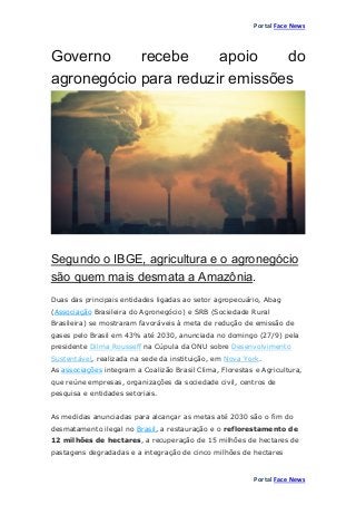 Portal Face News
Portal Face News
Governo recebe apoio do
agronegócio para reduzir emissões
Segundo o IBGE, agricultura e o agronegócio
são quem mais desmata a Amazônia.
Duas das principais entidades ligadas ao setor agropecuário, Abag
(Associação Brasileira do Agronegócio) e SRB (Sociedade Rural
Brasileira) se mostraram favoráveis à meta de redução de emissão de
gases pelo Brasil em 43% até 2030, anunciada no domingo (27/9) pela
presidente Dilma Rousseff na Cúpula da ONU sobre Desenvolvimento
Sustentável, realizada na sede da instituição, em Nova York.
As associações integram a Coalizão Brasil Clima, Florestas e Agricultura,
que reúne empresas, organizações da sociedade civil, centros de
pesquisa e entidades setoriais.
As medidas anunciadas para alcançar as metas até 2030 são o fim do
desmatamento ilegal no Brasil, a restauração e o reflorestamento de
12 milhões de hectares, a recuperação de 15 milhões de hectares de
pastagens degradadas e a integração de cinco milhões de hectares
 