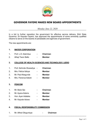 GOVERNOR FAYEMI MAKES NEW BOARD APPOINTMENTS
Monday June 22, 2020
In a bid to further reposition the government for effective service delivery, Ekiti State
Governor, Dr Kayode Fayemi, has approved the appointments of some eminently qualified
citizens to serve on the boards of parastatals and agencies of government.
The new appointments are:
1. WATER CORPORATION
1. Prof. L.O. Ademilua - Chairman
2. Alhaji Tiwon Bello - Member
2. COLLEGE OF HEALTH SCIENCES AND TECHNOLOGY, IJERO
1. Prof. Kehinde Oluwadiya - Chairman
2. Mrs. Felicia Ibiloye - Member
3. Mr. Paul Abegunde - Member
4. Mrs. Florence Adeoti - Member
3. PENCOM
1. Mr. Banji Ojo - Chairman
2. Mr. Ayana Adams - Member
3. Hon. Ayan Adeleke - Member
4. Mr. Kayode Idiowo - Member
4. FISCAL RESPONSIBILITY COMMISSION
1. Mr. Alfred Ologuntoye - Chairman
Page of1 3
 