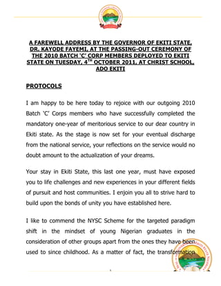  




 A FAREWELL ADDRESS BY THE GOVERNOR OF EKITI STATE,
 DR. KAYODE FAYEMI, AT THE PASSING-OUT CEREMONY OF
  THE 2010 BATCH ‘C’ CORP MEMBERS DEPLOYED TO EKITI
STATE ON TUESDAY, 4TH OCTOBER 2011, AT CHRIST SCHOOL,
                       ADO EKITI


PROTOCOLS

I am happy to be here today to rejoice with our outgoing 2010
Batch ‘C’ Corps members who have successfully completed the
mandatory one-year of meritorious service to our dear country in
Ekiti state. As the stage is now set for your eventual discharge
from the national service, your reflections on the service would no
doubt amount to the actualization of your dreams.

Your stay in Ekiti State, this last one year, must have exposed
you to life challenges and new experiences in your different fields
of pursuit and host communities. I enjoin you all to strive hard to
build upon the bonds of unity you have established here.


I like to commend the NYSC Scheme for the targeted paradigm
shift in the mindset of young Nigerian graduates in the
consideration of other groups apart from the ones they have been
used to since childhood. As a matter of fact, the transformation


                                 1	
                                  	
  
 