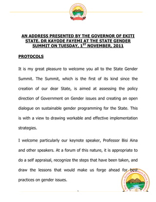  




 AN ADDRESS PRESENTED BY THE GOVERNOR OF EKITI
  STATE. DR KAYODE FAYEMI AT THE STATE GENDER
     SUMMIT ON TUESDAY, 1ST NOVEMBER, 2011

PROTOCOLS


It is my great pleasure to welcome you all to the State Gender

Summit. The Summit, which is the first of its kind since the

creation of our dear State, is aimed at assessing the policy

direction of Government on Gender issues and creating an open

dialogue on sustainable gender programming for the State. This

is with a view to drawing workable and effective implementation

strategies.


I welcome particularly our keynote speaker, Professor Bisi Aina

and other speakers. At a forum of this nature, it is appropriate to

do a self appraisal, recognize the steps that have been taken, and

draw the lessons that would make us forge ahead for best

practices on gender issues.

                                 1	
                                  	
  
 