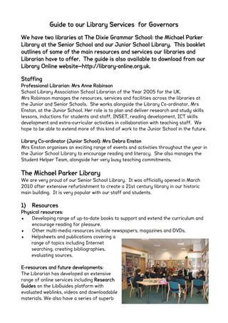 We have two libraries at The Dixie Grammar School: the Michael Parker
Library at the Senior School and our Junior School Library. This booklet
outlines of some of the main resources and services our libraries and
Librarian have to offer. The guide is also available to download from our
Library Online website—http://library-online.org.uk.
Staffing
Professional Librarian: Mrs Anne Robinson
School Library Association School Librarian of the Year 2005 for the UK.
Mrs Robinson manages the resources, services and facilities across the libraries at
the Junior and Senior Schools. She works alongside the Library Co-ordinator, Mrs
Enston, at the Junior School. Her role is to plan and deliver research and study skills
lessons, inductions for students and staff, INSET, reading development, ICT skills
development and extra-curricular activities in collaboration with teaching staff. We
hope to be able to extend more of this kind of work to the Junior School in the future.
Library Co-ordinator (Junior School): Mrs Debra Enston
Mrs Enston organises an exciting range of events and activities throughout the year in
the Junior School Library to encourage reading and literacy. She also manages the
Student Helper Team, alongside her very busy teaching commitments.
The Michael Parker Library
We are very proud of our Senior School Library. It was officially opened in March
2010 after extensive refurbishment to create a 21st century library in our historic
main building. It is very popular with our staff and students.
1) Resources
Physical resources:
 Developing range of up-to-date books to support and extend the curriculum and
encourage reading for pleasure.
 Other multi-media resources include newspapers, magazines and DVDs.
 Helpsheets and publications covering a
range of topics including Internet
searching, creating bibliographies,
evaluating sources.
E-resources and future developments:
The Librarian has developed an extensive
range of online services including Research
Guides on the LibGuides platform with
evaluated weblinks, videos and downloadable
materials. We also have a series of superb
Guide to our Library Services for Governors
 