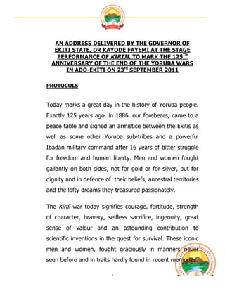  




   AN ADDRESS DELIVERED BY THE GOVERNOR OF
   EKITI STATE, DR KAYODE FAYEMI AT THE STAGE
    PERFORMANCE OF KIRIJI, TO MARK THE 125TH
  ANNIVERSARY OF THE END OF THE YORUBA WARS
       IN ADO-EKITI ON 23rd SEPTEMBER 2011

PROTOCOLS


Today marks a great day in the history of Yoruba people.
Exactly 125 years ago, in 1886, our forebears, came to a
peace table and signed an armistice between the Ekitis as
well as some other Yoruba sub-tribes and a powerful
Ibadan military command after 16 years of bitter struggle
for freedom and human liberty. Men and women fought
gallantly on both sides, not for gold or for silver, but for
dignity and in defence of their beliefs, ancestral territories
and the lofty dreams they treasured passionately.

The Kiriji war today signifies courage, fortitude, strength
of character, bravery, selfless sacrifice, ingenuity, great
sense of valour and an astounding contribution to
scientific inventions in the quest for survival. These iconic
men and women, fought graciously in manners never
seen before and in traits hardly found in recent memories.

                          1	
                                    	
  
 