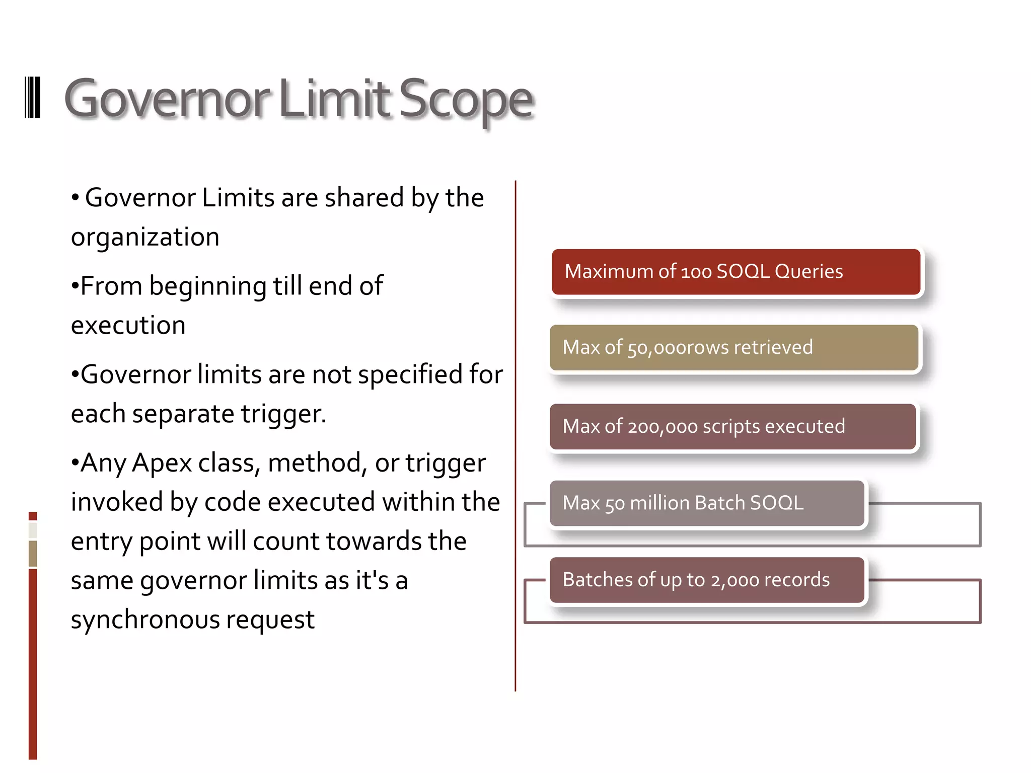 Governor Limit Scope
• Governor Limits are shared by the
organization
                                         Maximum of 100 SOQL Queries
•From beginning till end of
execution
                                         Max of 50,000rows retrieved
•Governor limits are not specified for
each separate trigger.                   Max of 200,000 scripts executed
•Any Apex class, method, or trigger
invoked by code executed within the      Max 50 million Batch SOQL
entry point will count towards the
same governor limits as it's a           Batches of up to 2,000 records
synchronous request
 