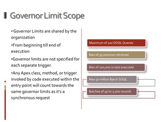 Governor Limit Scope
• Governor Limits are shared by the
organization
                                         Maximum of 100 SOQL Queries
•From beginning till end of
execution
                                         Max of 50,000rows retrieved
•Governor limits are not specified for
each separate trigger.                   Max of 200,000 scripts executed
•Any Apex class, method, or trigger
invoked by code executed within the      Max 50 million Batch SOQL
entry point will count towards the
same governor limits as it's a           Batches of up to 2,000 records
synchronous request
 