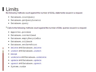Limits
SOQL statements issued in a request.
Database.countQuery
Database.getQueryLocator
Database.query
DML queries issued in a request.
Approval.process
Database.convertLead
Database.emptyRecycleBin
Database.rollback
Database.setSavePoint
delete and Database.delete
insert and Database.insert
merge
undelete and Database.undelete
update and Database.update
upsert and Database.upsert
System.runAs
 