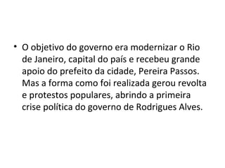 • O objetivo do governo era modernizar o Rio
de Janeiro, capital do país e recebeu grande
apoio do prefeito da cidade, Pereira Passos.
Mas a forma como foi realizada gerou revolta
e protestos populares, abrindo a primeira
crise política do governo de Rodrigues Alves.
 