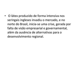 • O látex produzido de forma intensiva nos
seringais ingleses invadiu o mercado, e no
norte do Brasil, inicia-se uma crise, gerada por
falta de visão empresarial e governamental,
além da ausência de alternativas para o
desenvolvimento regional.
 