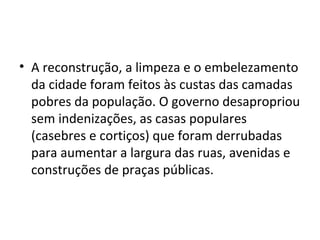 • A reconstrução, a limpeza e o embelezamento
da cidade foram feitos às custas das camadas
pobres da população. O governo desapropriou
sem indenizações, as casas populares
(casebres e cortiços) que foram derrubadas
para aumentar a largura das ruas, avenidas e
construções de praças públicas.
 