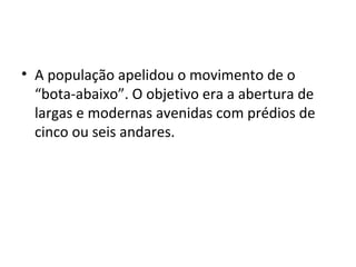 • A população apelidou o movimento de o
“bota-abaixo”. O objetivo era a abertura de
largas e modernas avenidas com prédios de
cinco ou seis andares.
 