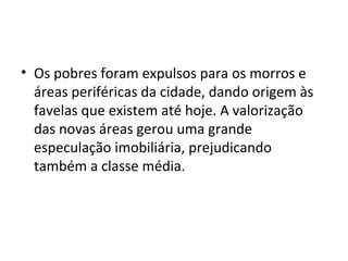 • Os pobres foram expulsos para os morros e
áreas periféricas da cidade, dando origem às
favelas que existem até hoje. A valorização
das novas áreas gerou uma grande
especulação imobiliária, prejudicando
também a classe média.
 