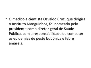 • O médico e cientista Osvaldo Cruz, que dirigira
o Instituto Manguinhos, foi nomeado pelo
presidente como diretor geral de Saúde
Pública, com a responsabilidade de combater
as epidemias de peste bubônica e febre
amarela.
 