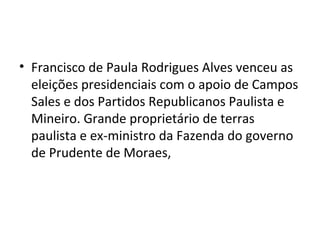 • Francisco de Paula Rodrigues Alves venceu as
eleições presidenciais com o apoio de Campos
Sales e dos Partidos Republicanos Paulista e
Mineiro. Grande proprietário de terras
paulista e ex-ministro da Fazenda do governo
de Prudente de Moraes,
 