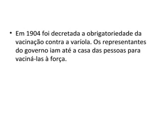 • Em 1904 foi decretada a obrigatoriedade da
vacinação contra a varíola. Os representantes
do governo iam até a casa das pessoas para
vaciná-las à força.
 