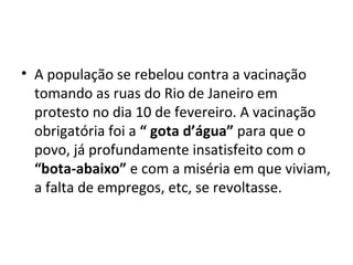 • A população se rebelou contra a vacinação
tomando as ruas do Rio de Janeiro em
protesto no dia 10 de fevereiro. A vacinação
obrigatória foi a “ gota d’água” para que o
povo, já profundamente insatisfeito com o
“bota-abaixo” e com a miséria em que viviam,
a falta de empregos, etc, se revoltasse.
 
