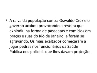 • A raiva da população contra Oswaldo Cruz e o
governo acabou provocando a revolta que
explodiu na forma de passeatas e comícios em
praças e ruas do Rio de Janeiro, e foram se
agravando. Os mais exaltados começaram a
jogar pedras nos funcionários da Saúde
Pública nos policiais que lhes davam proteção.
 