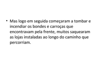 • Mas logo em seguida começaram a tombar e
incendiar os bondes e carroças que
encontravam pela frente, muitos saquearam
as lojas instaladas ao longo do caminho que
percorriam.
 