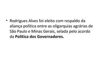 • Rodrigues Alves foi eleito com respaldo da
aliança política entre as oligarquias agrárias de
São Paulo e Minas Gerais, selada pelo acordo
da Política dos Governadores.
 