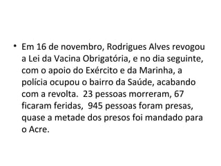 • Em 16 de novembro, Rodrigues Alves revogou
a Lei da Vacina Obrigatória, e no dia seguinte,
com o apoio do Exército e da Marinha, a
polícia ocupou o bairro da Saúde, acabando
com a revolta. 23 pessoas morreram, 67
ficaram feridas, 945 pessoas foram presas,
quase a metade dos presos foi mandado para
o Acre.
 