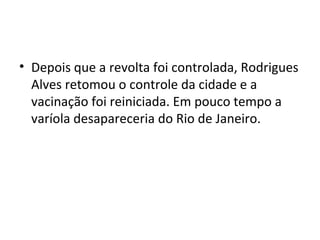 • Depois que a revolta foi controlada, Rodrigues
Alves retomou o controle da cidade e a
vacinação foi reiniciada. Em pouco tempo a
varíola desapareceria do Rio de Janeiro.
 