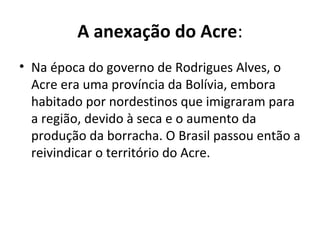A anexação do Acre:
• Na época do governo de Rodrigues Alves, o
Acre era uma província da Bolívia, embora
habitado por nordestinos que imigraram para
a região, devido à seca e o aumento da
produção da borracha. O Brasil passou então a
reivindicar o território do Acre.
 
