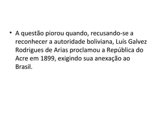 • A questão piorou quando, recusando-se a
reconhecer a autoridade boliviana, Luís Galvez
Rodrigues de Arias proclamou a República do
Acre em 1899, exigindo sua anexação ao
Brasil.
 
