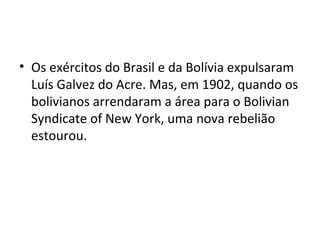 • Os exércitos do Brasil e da Bolívia expulsaram
Luís Galvez do Acre. Mas, em 1902, quando os
bolivianos arrendaram a área para o Bolivian
Syndicate of New York, uma nova rebelião
estourou.
 