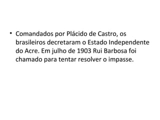 • Comandados por Plácido de Castro, os
brasileiros decretaram o Estado Independente
do Acre. Em julho de 1903 Rui Barbosa foi
chamado para tentar resolver o impasse.
 