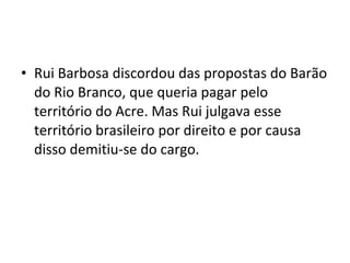 • Rui Barbosa discordou das propostas do Barão
do Rio Branco, que queria pagar pelo
território do Acre. Mas Rui julgava esse
território brasileiro por direito e por causa
disso demitiu-se do cargo.
 